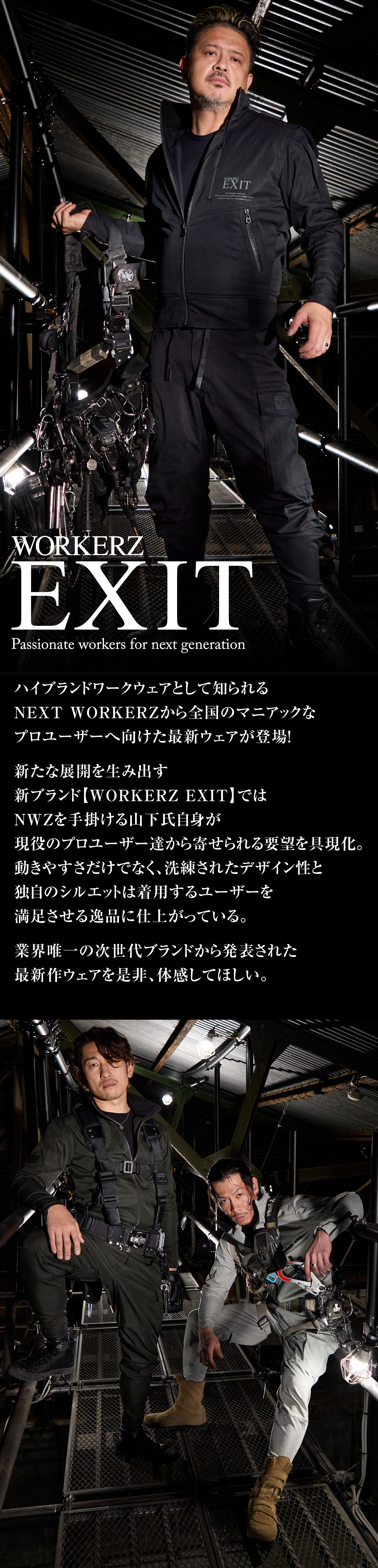 ハイブランドワークウェアとして知られるNEXTWORKERZから全国のマニアックなプロユーザーへ向けた最新ウェアが登場！新たな展開を生み出す新ブランド【WORKERZ EXIT】ではNWZを手掛ける山下氏自身が現役のプロユーザー達から寄せられる要望を具現化。動きやすさだけでなく、洗練されたデザイン性と独自のシルエットは着用するユーザーを満足させる逸品に仕上がっている。業界唯一の次世代ブランドから発表された最新作ウェアを是非、体感してほしい。